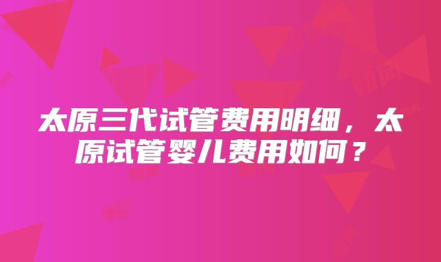 太原三代试管费用明细,太原试管婴儿费用如何?