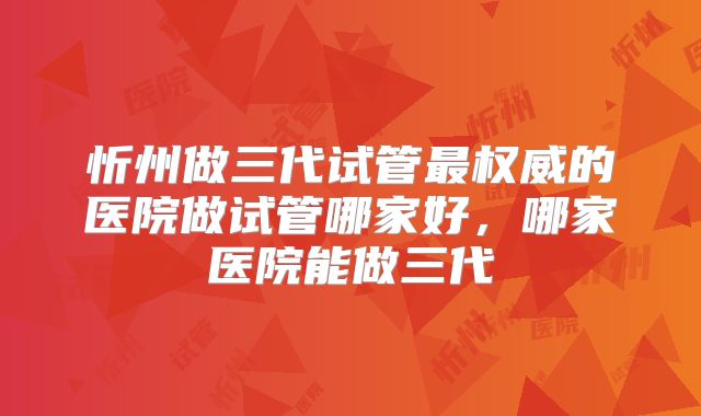 忻州做三代试管最权威的医院做试管哪家好,哪家医院能做三代