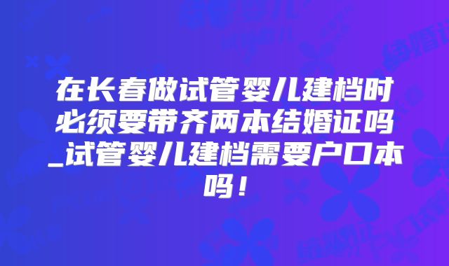 在长春做试管婴儿建档时必须要带齐两本结婚证吗_试管婴儿建档需要户口本吗!