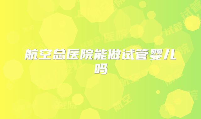 航空总医院能做试管婴儿吗