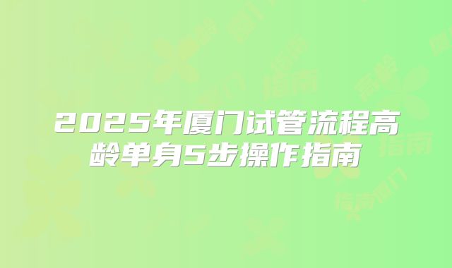 2025年厦门试管流程高龄单身5步操作指南