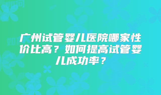 广州试管婴儿医院哪家性价比高?如何提高试管婴儿成功率?
