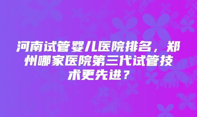 河南试管婴儿医院排名，郑州哪家医院第三代试管技术更先进？