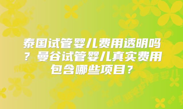 泰国试管婴儿费用透明吗?曼谷试管婴儿真实费用包含哪些项目?