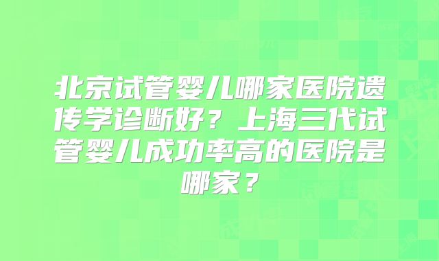 北京试管婴儿哪家医院遗传学诊断好?上海三代试管婴儿成功率高的医院是哪家?