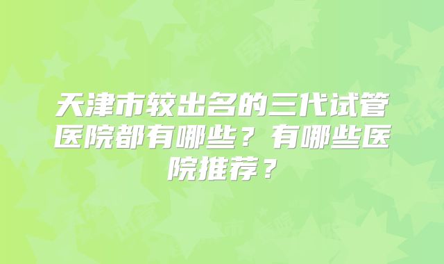 天津市较出名的三代试管医院都有哪些?有哪些医院推荐?