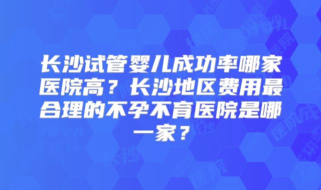 长沙试管婴儿成功率哪家医院高？长沙地区费用最合理的不孕不育医院是哪一家？