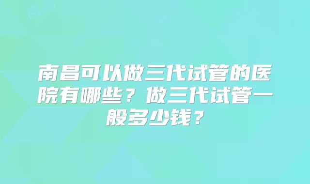 南昌可以做三代试管的医院有哪些?做三代试管一般多少钱?