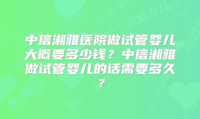 中信湘雅医院做试管婴儿大概要多少钱?中信湘雅做试管婴儿的话需要多久?