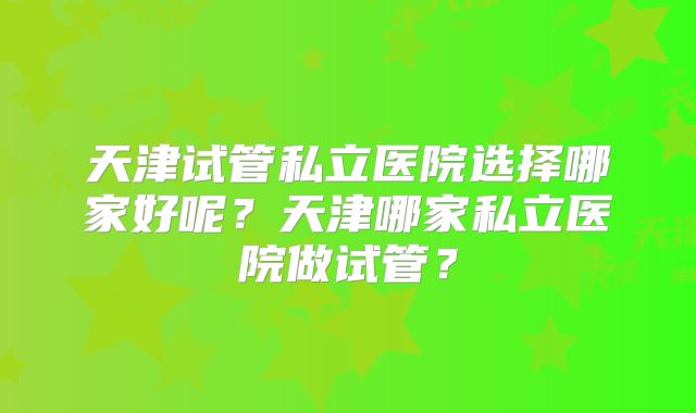 天津试管私立医院选择哪家好呢？天津哪家私立医院做试管？