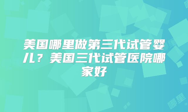 美国哪里做第三代试管婴儿?美国三代试管医院哪家好