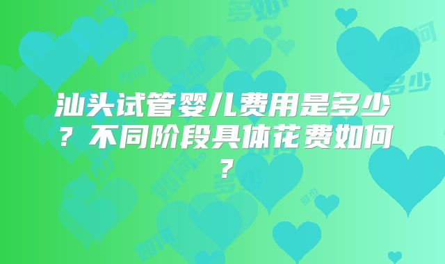 汕头试管婴儿费用是多少?不同阶段具体花费如何?