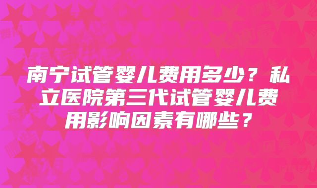 南宁试管婴儿费用多少？私立医院第三代试管婴儿费用影响因素有哪些？