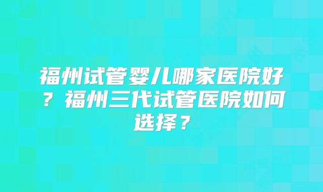 福州试管婴儿哪家医院好?福州三代试管医院如何选择?