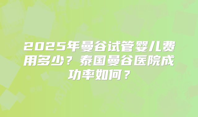 2025年曼谷试管婴儿费用多少?泰国曼谷医院成功率如何?
