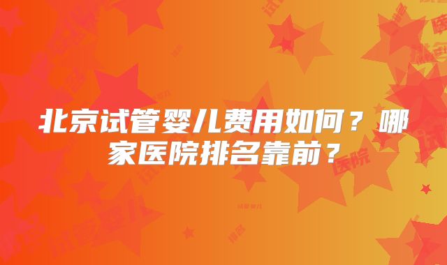 北京试管婴儿费用如何?哪家医院排名靠前?