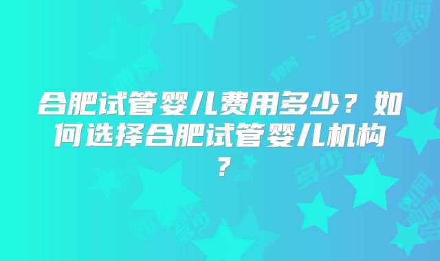 合肥试管婴儿费用多少？如何选择合肥试管婴儿机构？