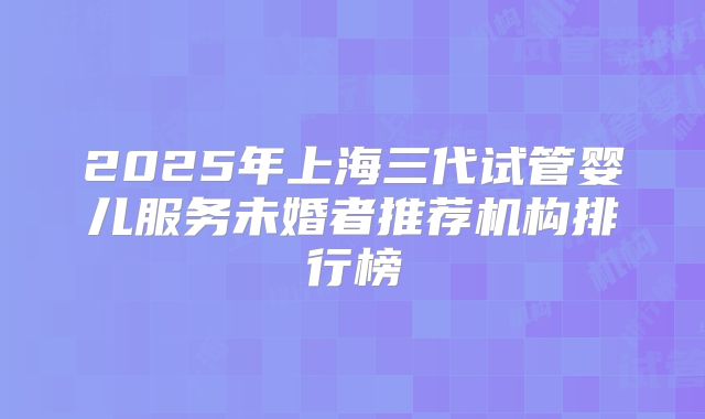 2025年上海三代试管婴儿服务未婚者推荐机构排行榜