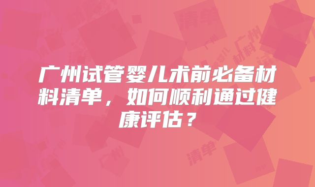 广州试管婴儿术前必备材料清单,如何顺利通过健康评估?