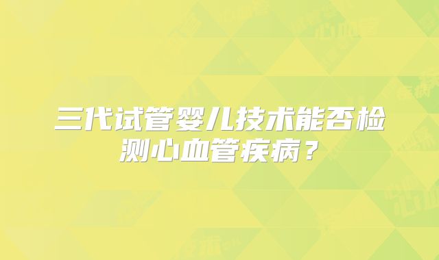 三代试管婴儿技术能否检测心血管疾病？