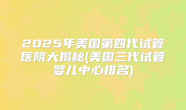 2025年美国第四代试管医院大揭秘(美国三代试管婴儿中心排名)