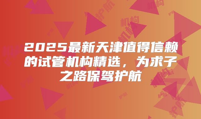 2025最新天津值得信赖的试管机构精选，为求子之路保驾护航