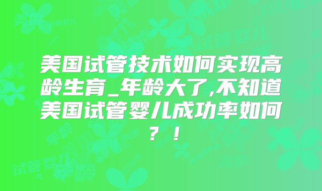 美国试管技术如何实现高龄生育_年龄大了,不知道美国试管婴儿成功率如何?!