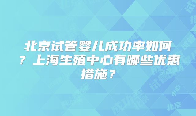北京试管婴儿成功率如何?上海生殖中心有哪些优惠措施?