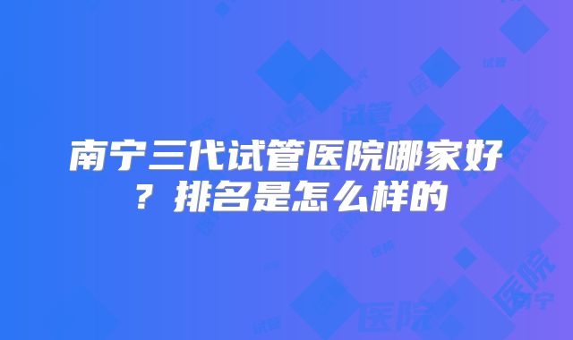 南宁三代试管医院哪家好?排名是怎么样的