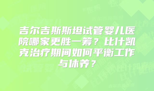 吉尔吉斯斯坦试管婴儿医院哪家更胜一筹?比什凯克治疗期间如何平衡工作与休养?