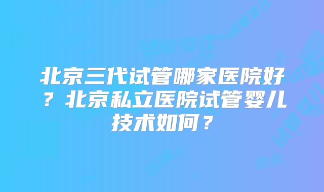 北京三代试管哪家医院好?北京私立医院试管婴儿技术如何?