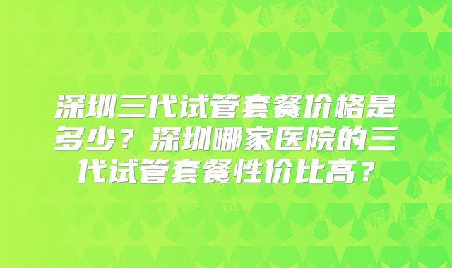 深圳三代试管套餐价格是多少？深圳哪家医院的三代试管套餐性价比高？