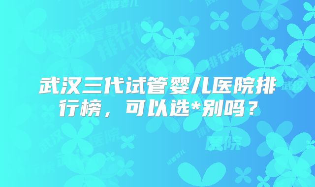武汉三代试管婴儿医院排行榜,可以选*别吗?