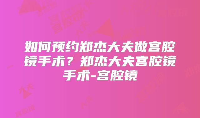 如何预约郑杰大夫做宫腔镜手术？郑杰大夫宫腔镜手术-宫腔镜
