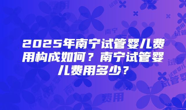 2025年南宁试管婴儿费用构成如何?南宁试管婴儿费用多少?