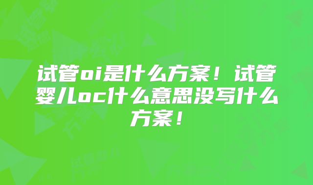 试管oi是什么方案！试管婴儿oc什么意思没写什么方案！