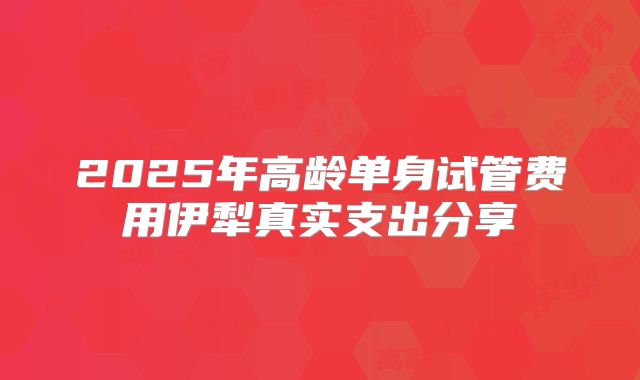 2025年高龄单身试管费用伊犁真实支出分享