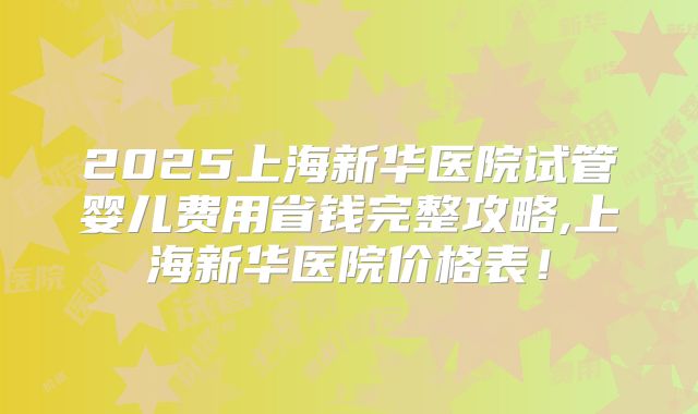 2025上海新华医院试管婴儿费用省钱完整攻略,上海新华医院价格表！
