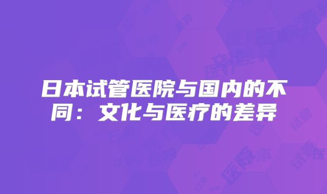 日本试管医院与国内的不同:文化与医疗的差异