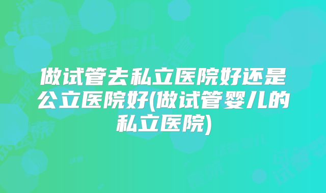做试管去私立医院好还是公立医院好(做试管婴儿的私立医院)