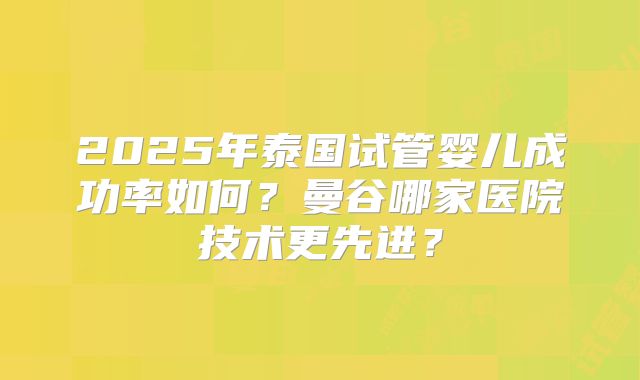 2025年泰国试管婴儿成功率如何？曼谷哪家医院技术更先进？