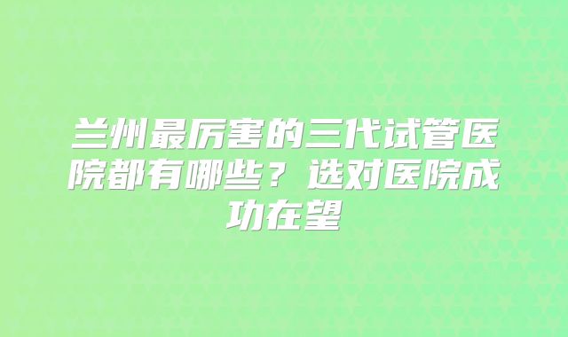 兰州最厉害的三代试管医院都有哪些？选对医院成功在望