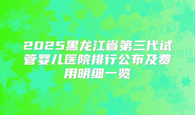 2025黑龙江省第三代试管婴儿医院排行公布及费用明细一览