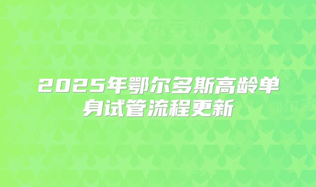 2025年鄂尔多斯高龄单身试管流程更新