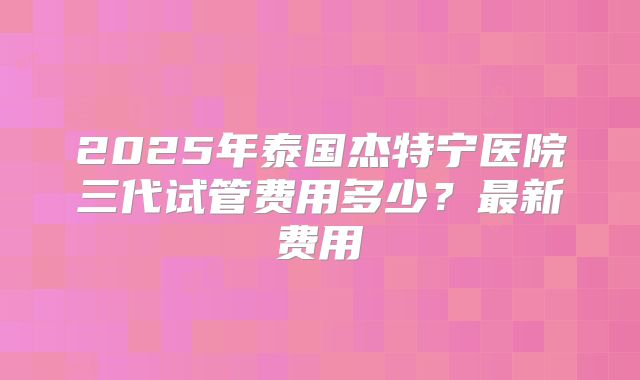 2025年泰国杰特宁医院三代试管费用多少?最新费用