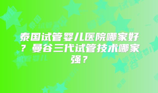 泰国试管婴儿医院哪家好?曼谷三代试管技术哪家强?