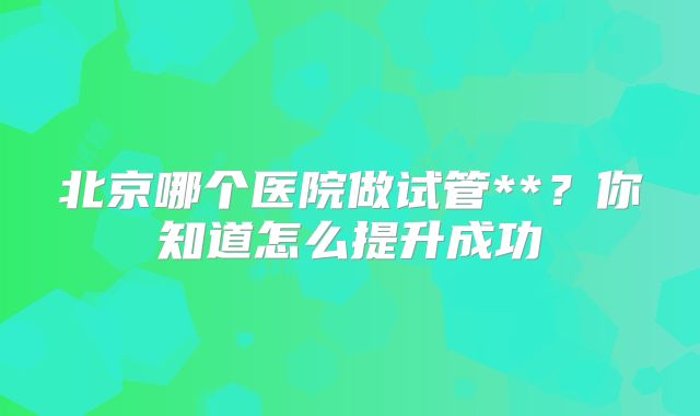 北京哪个医院做试管**？你知道怎么提升成功