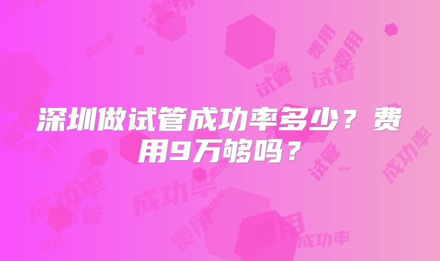 深圳做试管成功率多少?费用9万够吗?