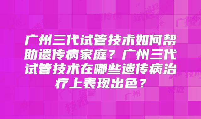 广州三代试管技术如何帮助遗传病家庭？广州三代试管技术在哪些遗传病治疗上表现出色？