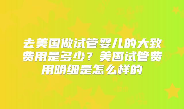 去美国做试管婴儿的大致费用是多少?美国试管费用明细是怎么样的